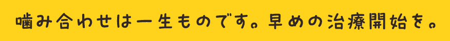 噛み合わせは一生ものです。早めの治療開始を。
